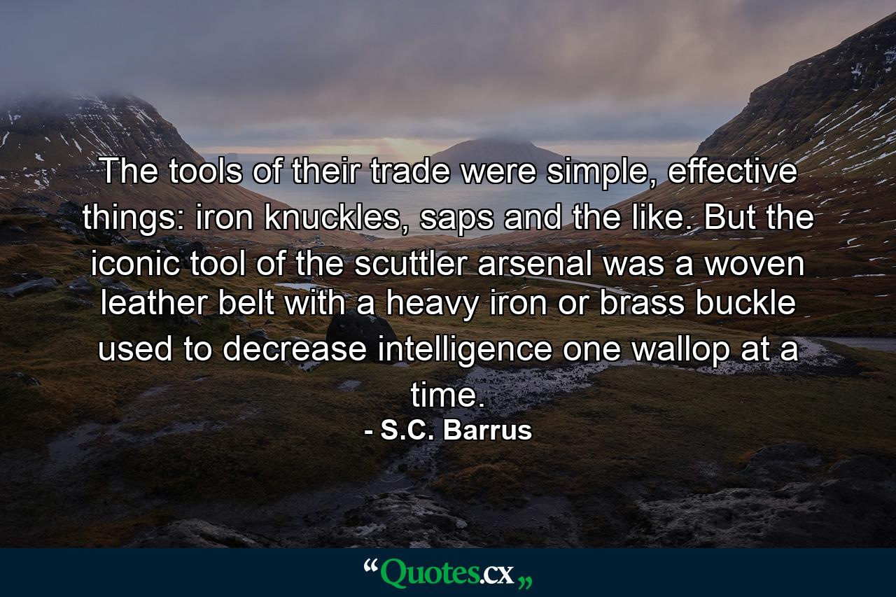 The tools of their trade were simple, effective things: iron knuckles, saps and the like. But the iconic tool of the scuttler arsenal was a woven leather belt with a heavy iron or brass buckle used to decrease intelligence one wallop at a time. - Quote by S.C. Barrus