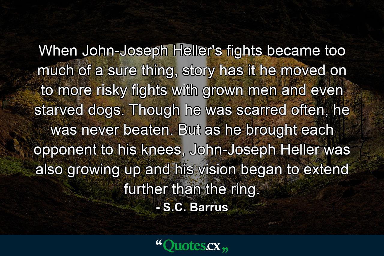 When John-Joseph Heller's fights became too much of a sure thing, story has it he moved on to more risky fights with grown men and even starved dogs. Though he was scarred often, he was never beaten. But as he brought each opponent to his knees, John-Joseph Heller was also growing up and his vision began to extend further than the ring. - Quote by S.C. Barrus