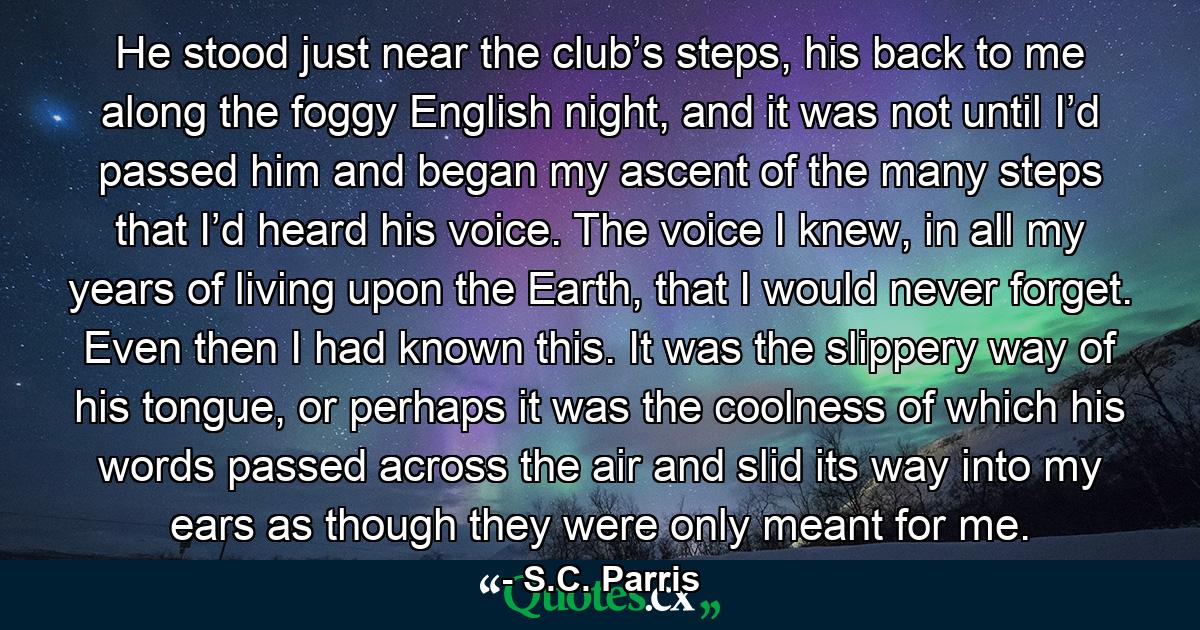 He stood just near the club’s steps, his back to me along the foggy English night, and it was not until I’d passed him and began my ascent of the many steps that I’d heard his voice. The voice I knew, in all my years of living upon the Earth, that I would never forget. Even then I had known this. It was the slippery way of his tongue, or perhaps it was the coolness of which his words passed across the air and slid its way into my ears as though they were only meant for me. - Quote by S.C. Parris