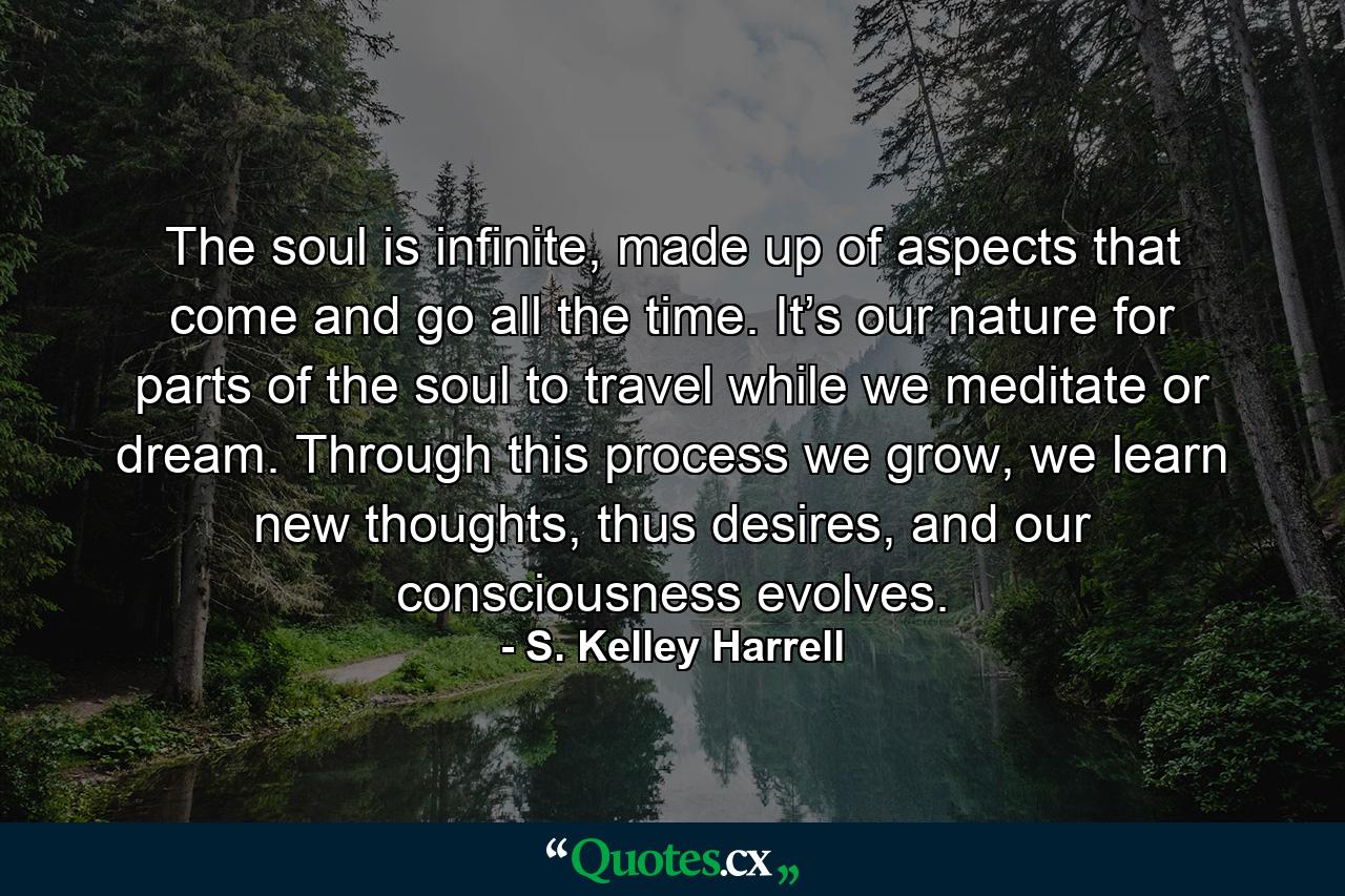 The soul is infinite, made up of aspects that come and go all the time. It’s our nature for parts of the soul to travel while we meditate or dream. Through this process we grow, we learn new thoughts, thus desires, and our consciousness evolves. - Quote by S. Kelley Harrell