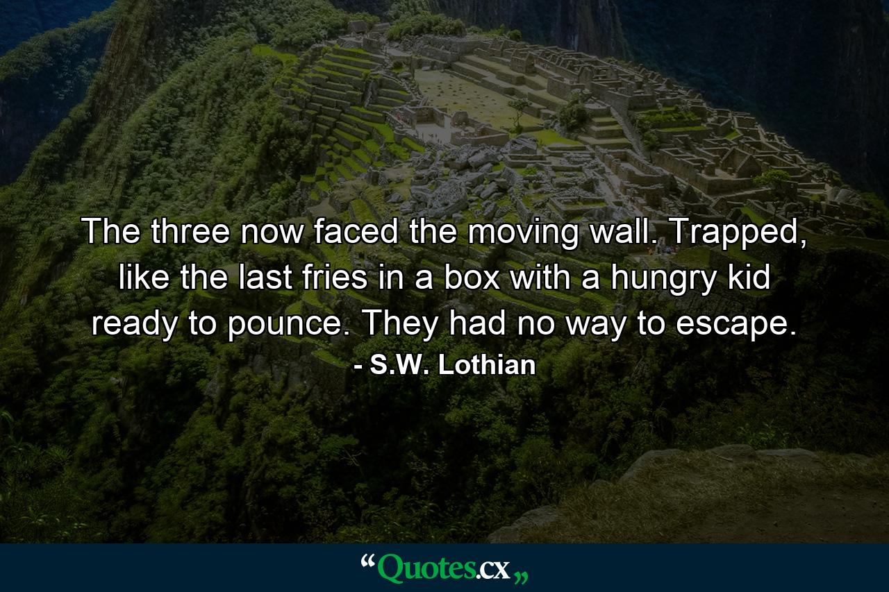 The three now faced the moving wall. Trapped, like the last fries in a box with a hungry kid ready to pounce. They had no way to escape. - Quote by S.W. Lothian