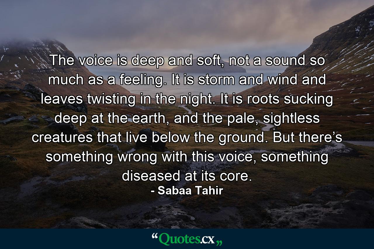 The voice is deep and soft, not a sound so much as a feeling. It is storm and wind and leaves twisting in the night. It is roots sucking deep at the earth, and the pale, sightless creatures that live below the ground. But there’s something wrong with this voice, something diseased at its core. - Quote by Sabaa Tahir