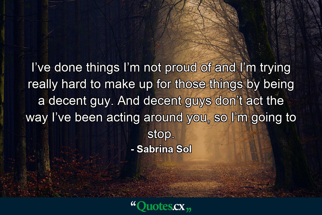 I’ve done things I’m not proud of and I’m trying really hard to make up for those things by being a decent guy. And decent guys don’t act the way I’ve been acting around you, so I’m going to stop. - Quote by Sabrina Sol