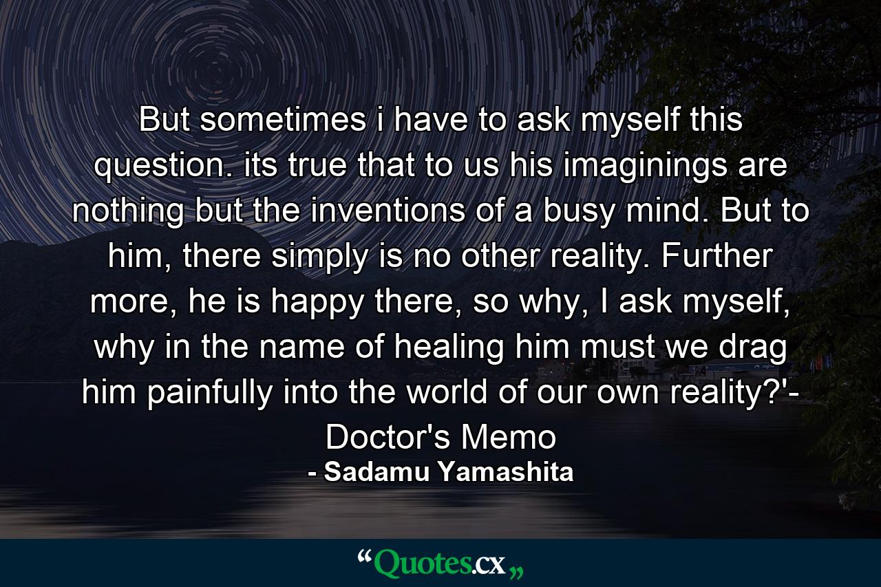 But sometimes i have to ask myself this question. its true that to us his imaginings are nothing but the inventions of a busy mind. But to him, there simply is no other reality. Further more, he is happy there, so why, I ask myself, why in the name of healing him must we drag him painfully into the world of our own reality?'- Doctor's Memo - Quote by Sadamu Yamashita