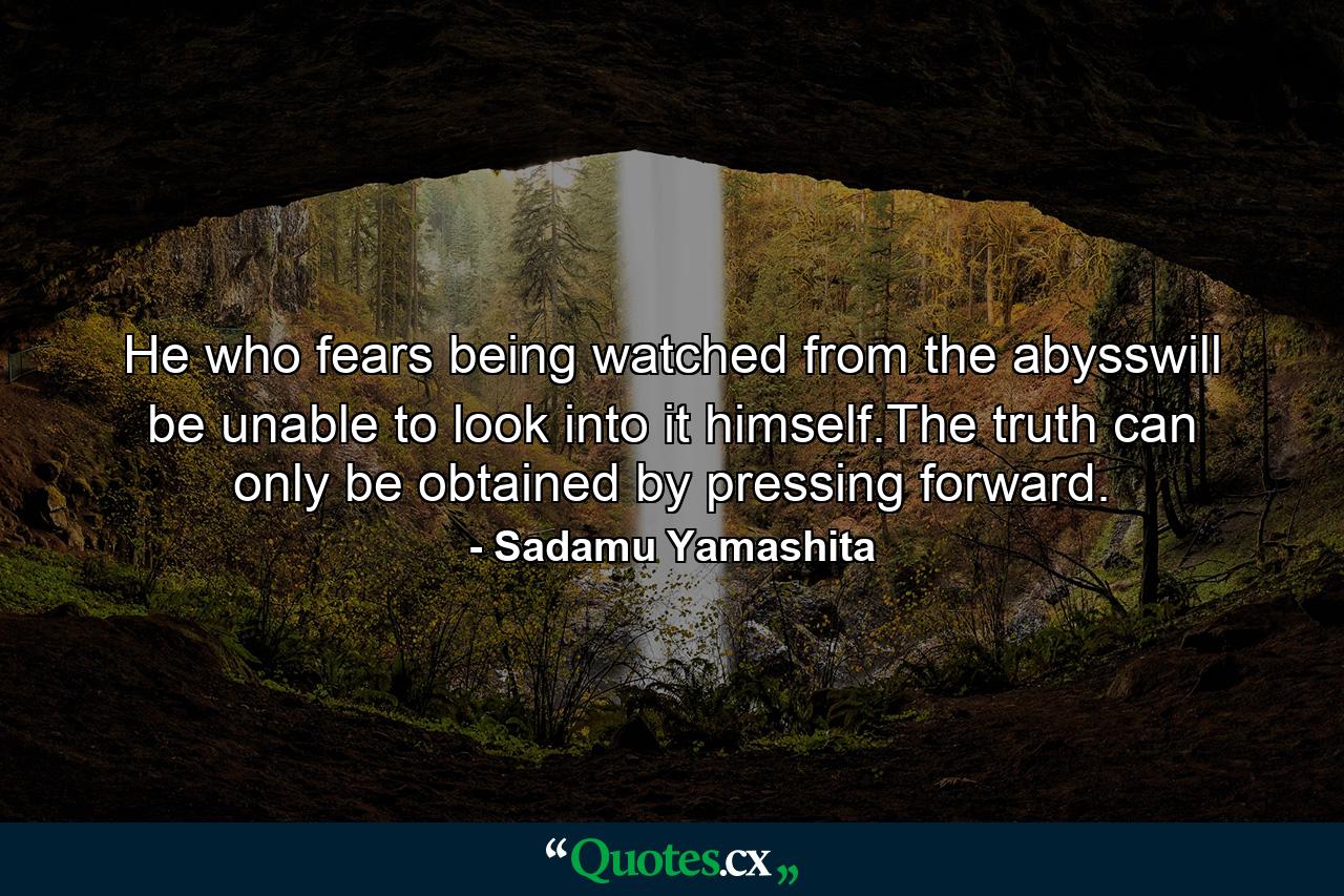 He who fears being watched from the abysswill be unable to look into it himself.The truth can only be obtained by pressing forward. - Quote by Sadamu Yamashita