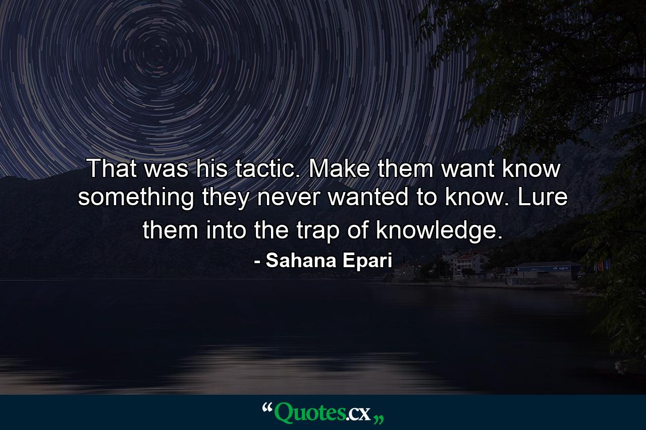 That was his tactic. Make them want know something they never wanted to know. Lure them into the trap of knowledge. - Quote by Sahana Epari