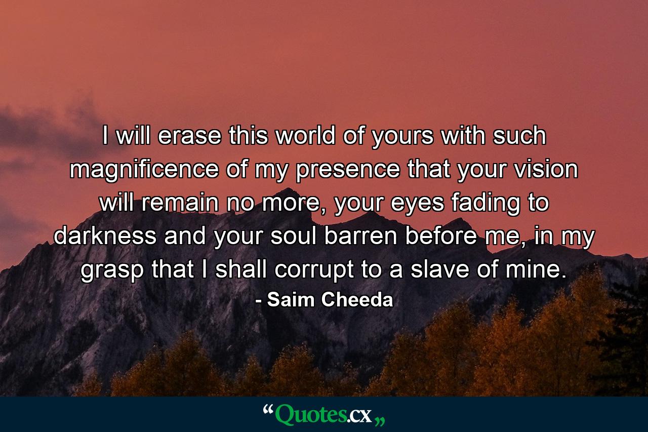 I will erase this world of yours with such magnificence of my presence that your vision will remain no more, your eyes fading to darkness and your soul barren before me, in my grasp that I shall corrupt to a slave of mine. - Quote by Saim Cheeda