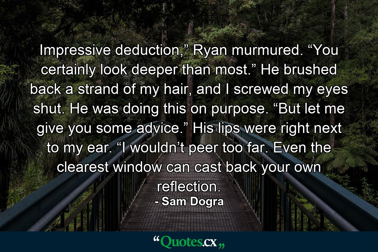 Impressive deduction,” Ryan murmured. “You certainly look deeper than most.” He brushed back a strand of my hair, and I screwed my eyes shut. He was doing this on purpose. “But let me give you some advice.” His lips were right next to my ear. “I wouldn’t peer too far. Even the clearest window can cast back your own reflection. - Quote by Sam Dogra