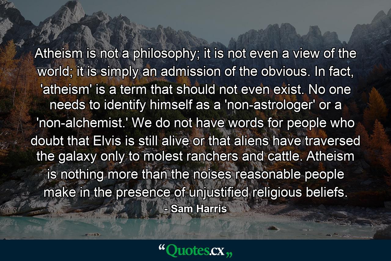 Atheism is not a philosophy; it is not even a view of the world; it is simply an admission of the obvious. In fact, 'atheism' is a term that should not even exist. No one needs to identify himself as a 'non-astrologer' or a 'non-alchemist.' We do not have words for people who doubt that Elvis is still alive or that aliens have traversed the galaxy only to molest ranchers and cattle. Atheism is nothing more than the noises reasonable people make in the presence of unjustified religious beliefs. - Quote by Sam Harris