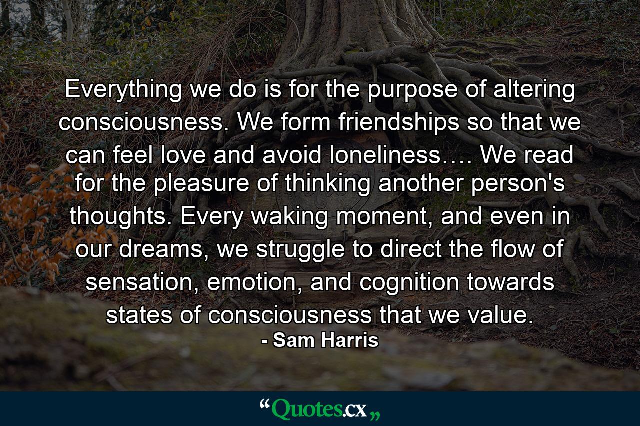 Everything we do is for the purpose of altering consciousness. We form friendships so that we can feel love and avoid loneliness…. We read for the pleasure of thinking another person's thoughts. Every waking moment, and even in our dreams, we struggle to direct the flow of sensation, emotion, and cognition towards states of consciousness that we value. - Quote by Sam Harris