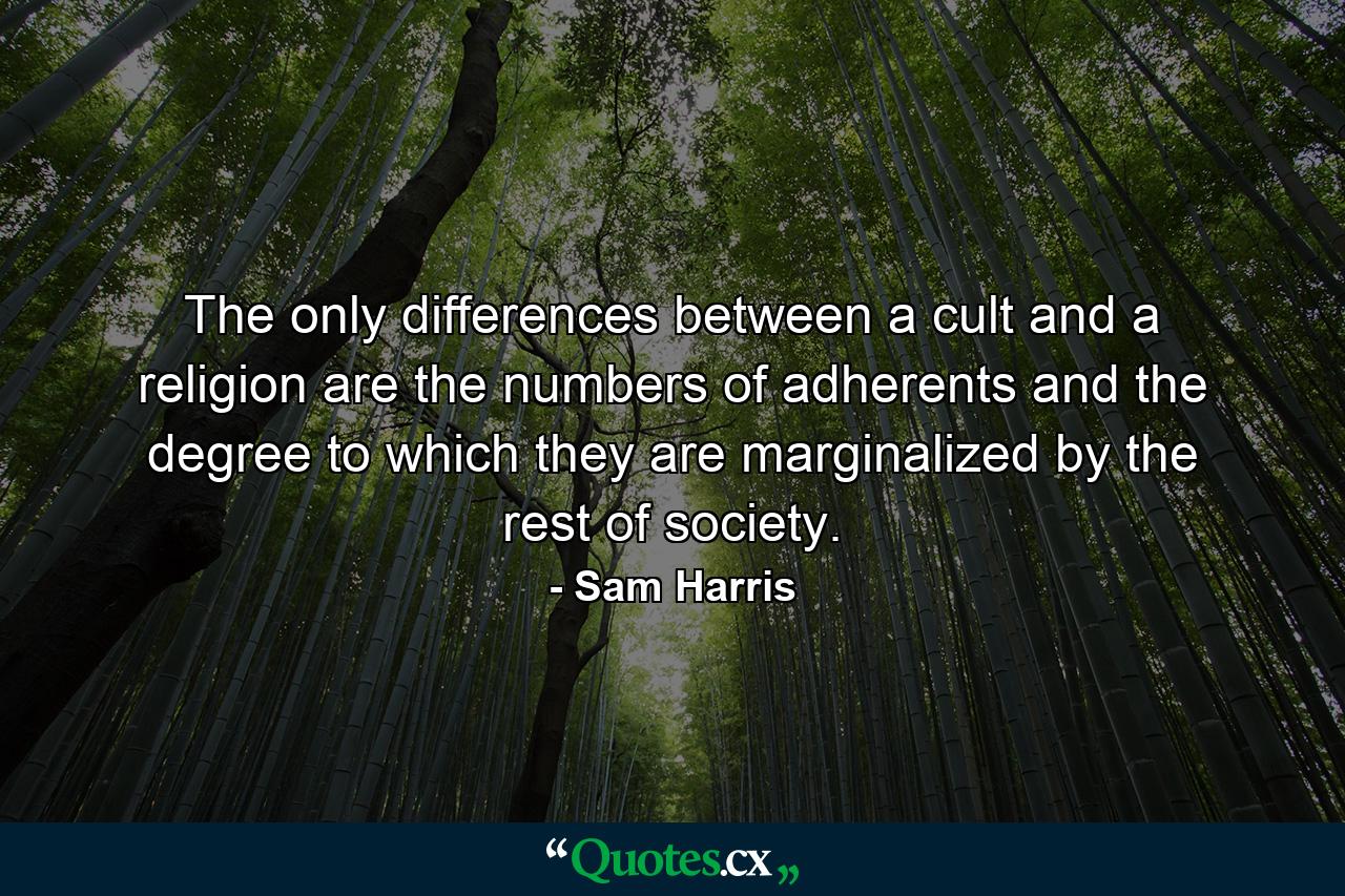 The only differences between a cult and a religion are the numbers of adherents and the degree to which they are marginalized by the rest of society. - Quote by Sam Harris