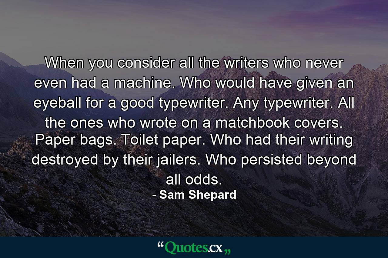 When you consider all the writers who never even had a machine. Who would have given an eyeball for a good typewriter. Any typewriter. All the ones who wrote on a matchbook covers. Paper bags. Toilet paper. Who had their writing destroyed by their jailers. Who persisted beyond all odds. - Quote by Sam Shepard