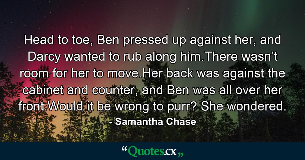 Head to toe, Ben pressed up against her, and Darcy wanted to rub along him.There wasn’t room for her to move.Her back was against the cabinet and counter, and Ben was all over her front.Would it be wrong to purr? She wondered. - Quote by Samantha Chase