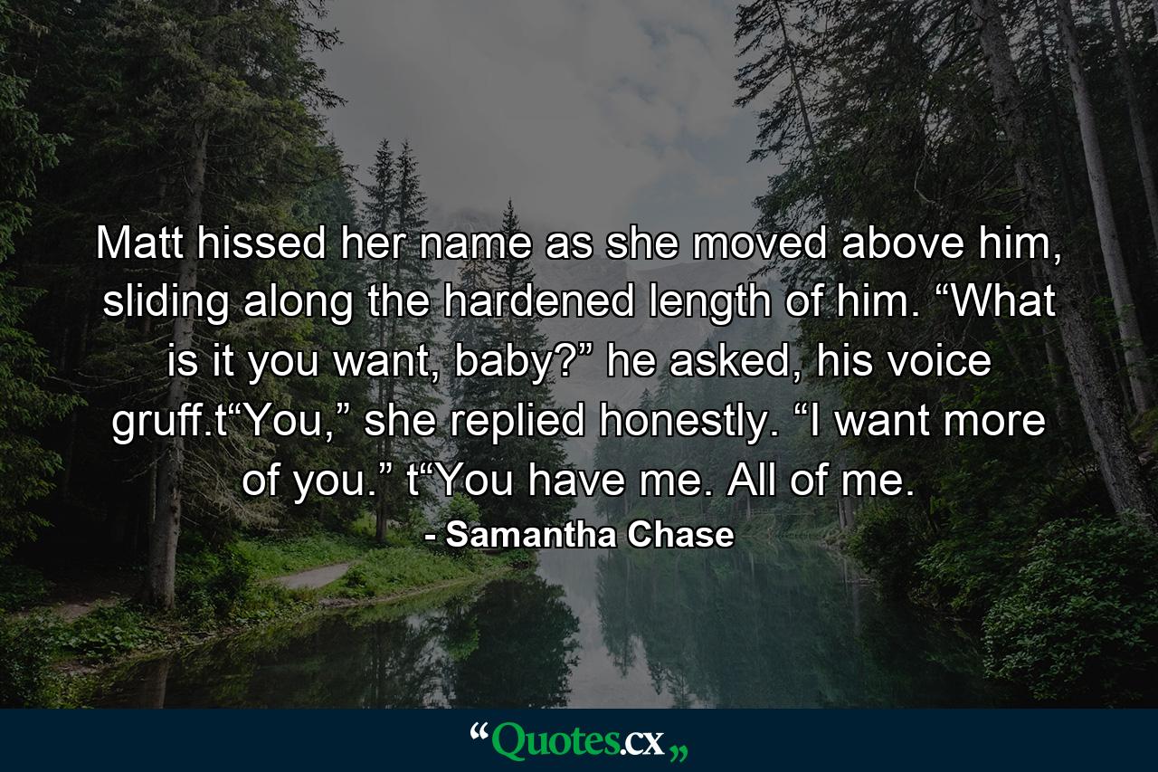 Matt hissed her name as she moved above him, sliding along the hardened length of him. “What is it you want, baby?” he asked, his voice gruff.t“You,” she replied honestly. “I want more of you.” t“You have me. All of me. - Quote by Samantha Chase