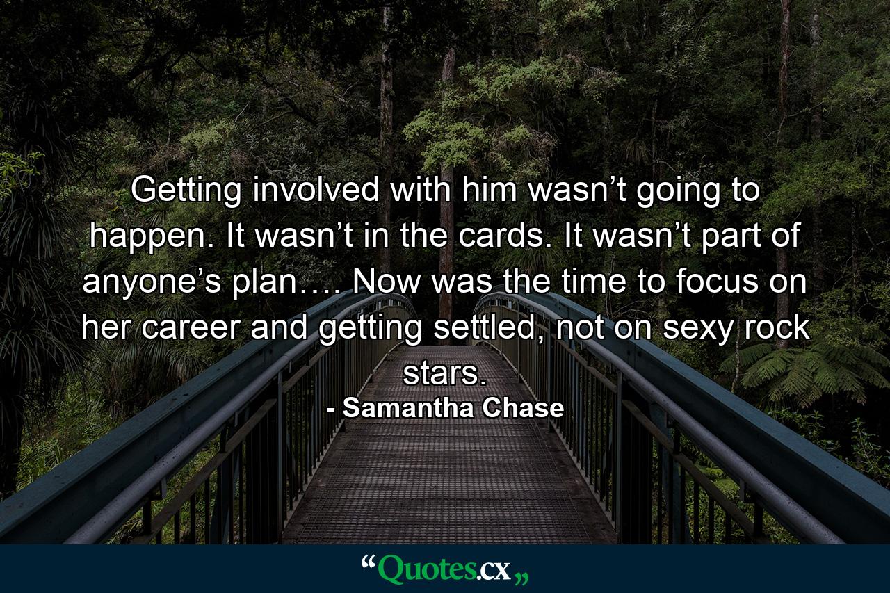 Getting involved with him wasn’t going to happen. It wasn’t in the cards. It wasn’t part of anyone’s plan…. Now was the time to focus on her career and getting settled, not on sexy rock stars. - Quote by Samantha Chase