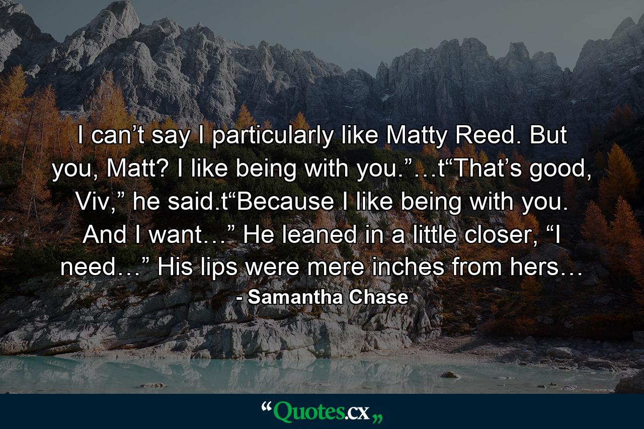 I can’t say I particularly like Matty Reed. But you, Matt? I like being with you.”…t“That’s good, Viv,” he said.t“Because I like being with you. And I want…” He leaned in a little closer, “I need…” His lips were mere inches from hers… - Quote by Samantha Chase