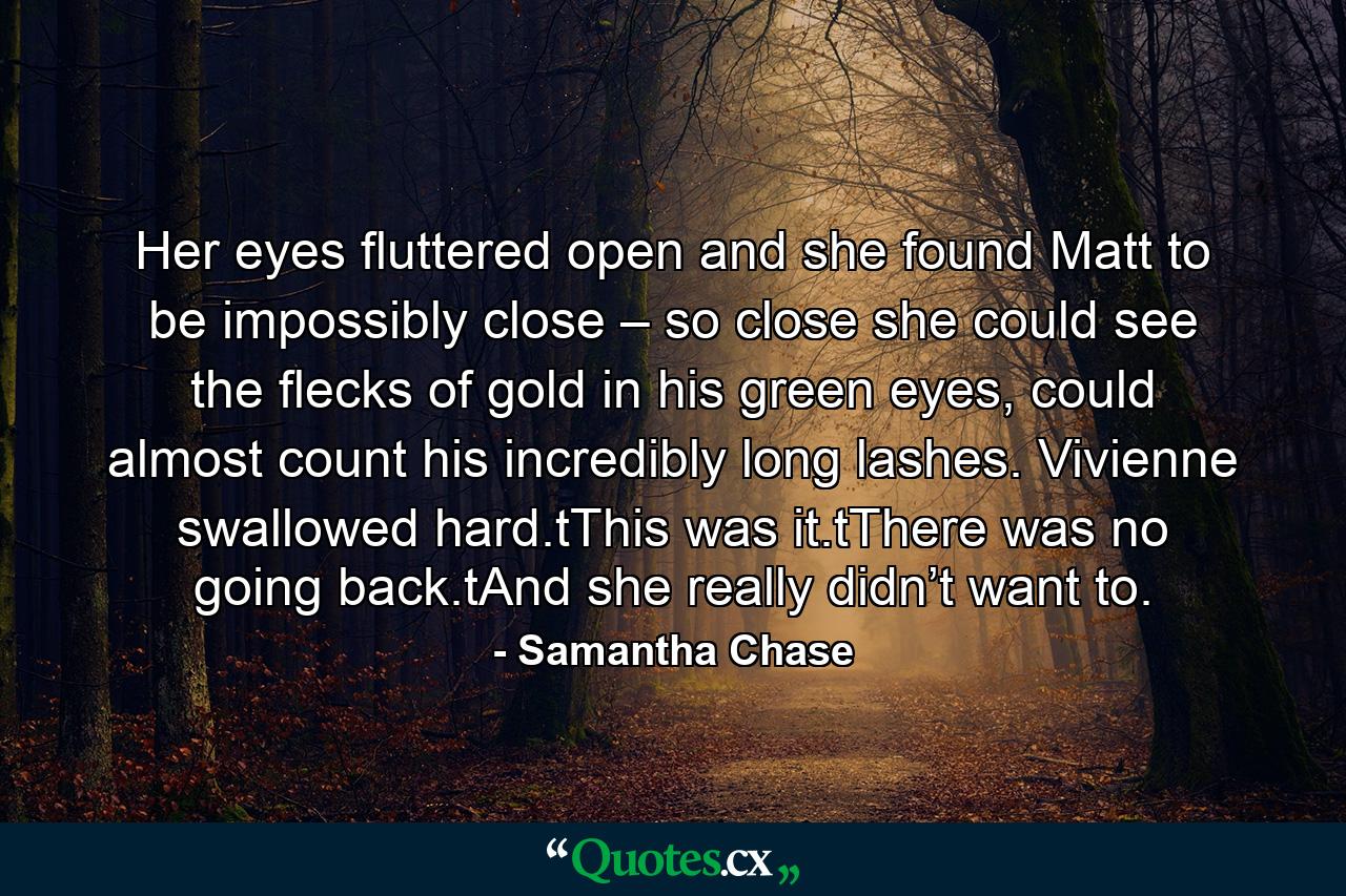 Her eyes fluttered open and she found Matt to be impossibly close – so close she could see the flecks of gold in his green eyes, could almost count his incredibly long lashes. Vivienne swallowed hard.tThis was it.tThere was no going back.tAnd she really didn’t want to. - Quote by Samantha Chase