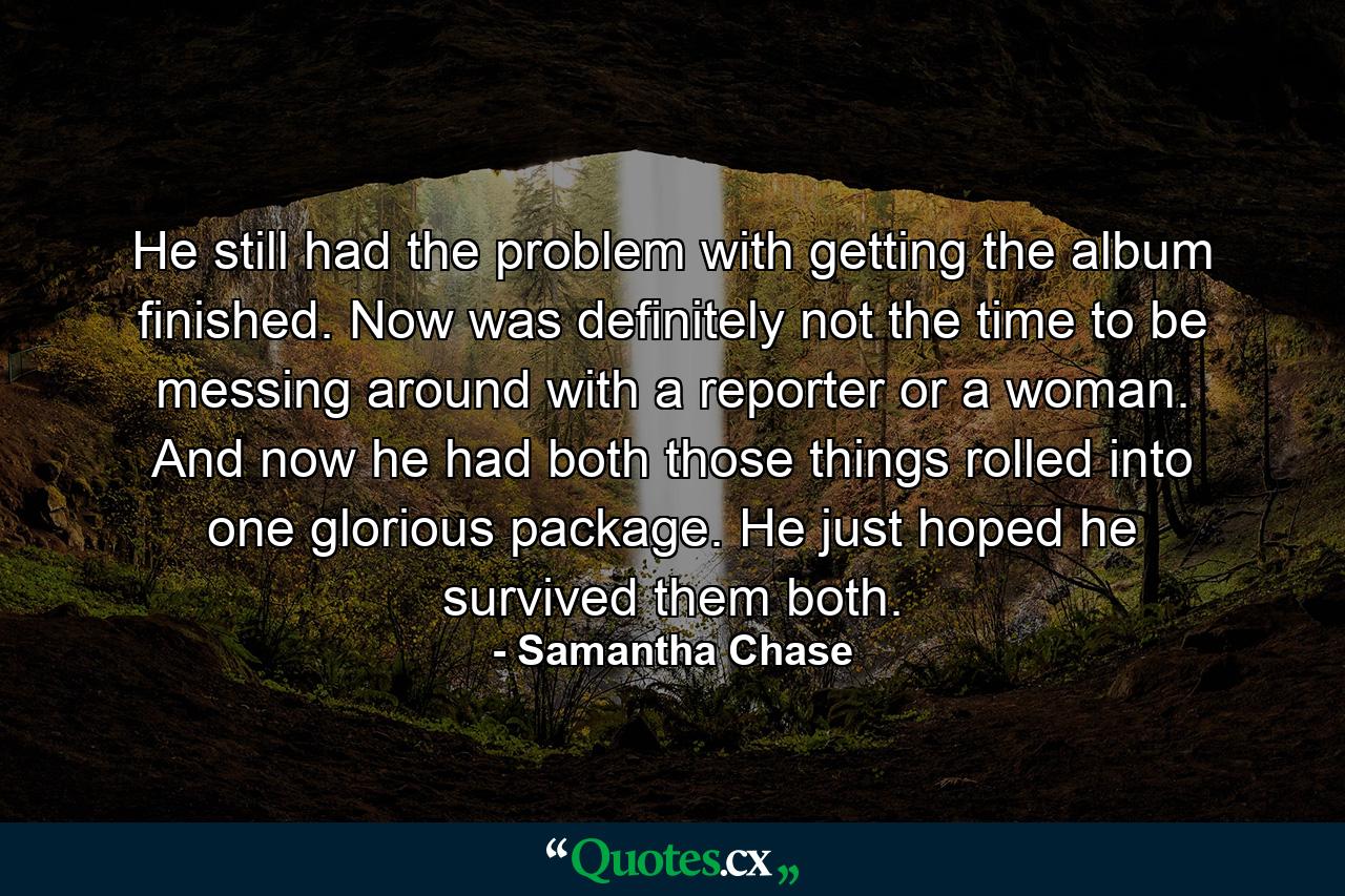 He still had the problem with getting the album finished. Now was definitely not the time to be messing around with a reporter or a woman. And now he had both those things rolled into one glorious package. He just hoped he survived them both. - Quote by Samantha Chase