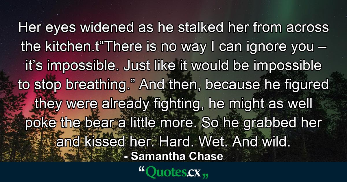 Her eyes widened as he stalked her from across the kitchen.t“There is no way I can ignore you – it’s impossible. Just like it would be impossible to stop breathing.” And then, because he figured they were already fighting, he might as well poke the bear a little more. So he grabbed her and kissed her. Hard. Wet. And wild. - Quote by Samantha Chase