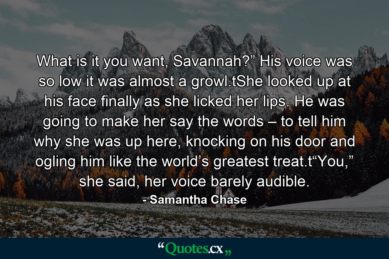 What is it you want, Savannah?” His voice was so low it was almost a growl.tShe looked up at his face finally as she licked her lips. He was going to make her say the words – to tell him why she was up here, knocking on his door and ogling him like the world’s greatest treat.t“You,” she said, her voice barely audible. - Quote by Samantha Chase