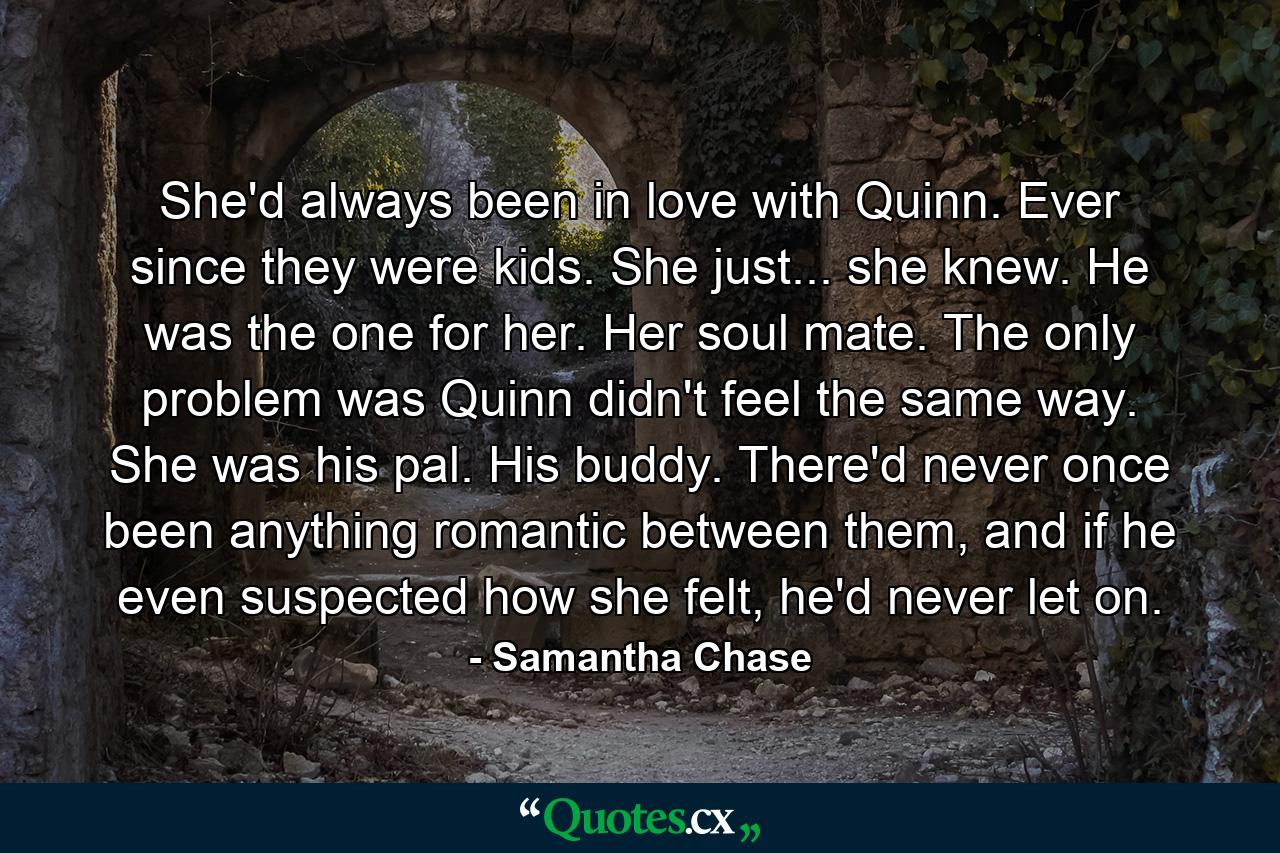 She'd always been in love with Quinn. Ever since they were kids. She just... she knew. He was the one for her. Her soul mate. The only problem was Quinn didn't feel the same way. She was his pal. His buddy. There'd never once been anything romantic between them, and if he even suspected how she felt, he'd never let on. - Quote by Samantha Chase