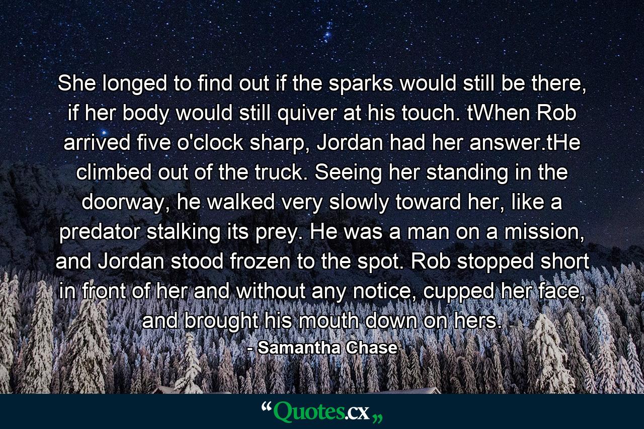 She longed to find out if the sparks would still be there, if her body would still quiver at his touch. tWhen Rob arrived five o'clock sharp, Jordan had her answer.tHe climbed out of the truck. Seeing her standing in the doorway, he walked very slowly toward her, like a predator stalking its prey. He was a man on a mission, and Jordan stood frozen to the spot. Rob stopped short in front of her and without any notice, cupped her face, and brought his mouth down on hers. - Quote by Samantha Chase