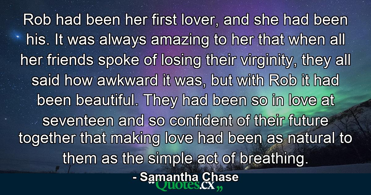 Rob had been her first lover, and she had been his. It was always amazing to her that when all her friends spoke of losing their virginity, they all said how awkward it was, but with Rob it had been beautiful. They had been so in love at seventeen and so confident of their future together that making love had been as natural to them as the simple act of breathing. - Quote by Samantha Chase