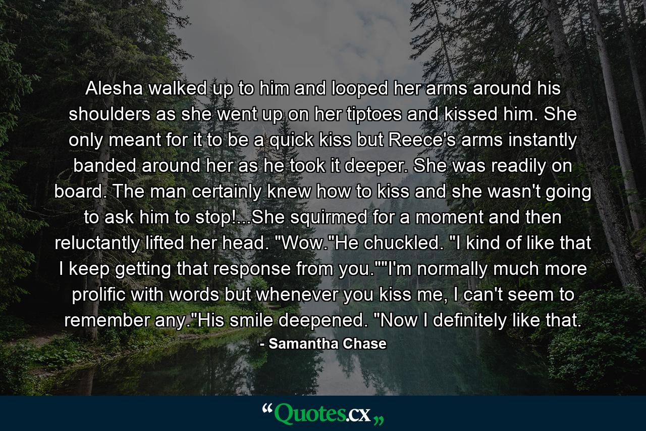 Alesha walked up to him and looped her arms around his shoulders as she went up on her tiptoes and kissed him. She only meant for it to be a quick kiss but Reece's arms instantly banded around her as he took it deeper. She was readily on board. The man certainly knew how to kiss and she wasn't going to ask him to stop!...She squirmed for a moment and then reluctantly lifted her head. 