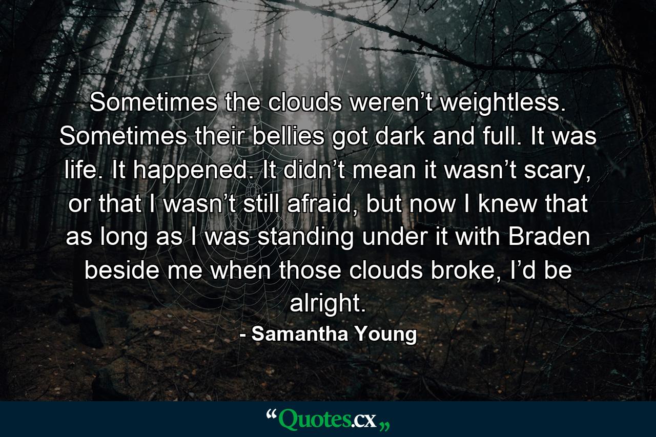 Sometimes the clouds weren’t weightless. Sometimes their bellies got dark and full. It was life. It happened. It didn’t mean it wasn’t scary, or that I wasn’t still afraid, but now I knew that as long as I was standing under it with Braden beside me when those clouds broke, I’d be alright. - Quote by Samantha Young