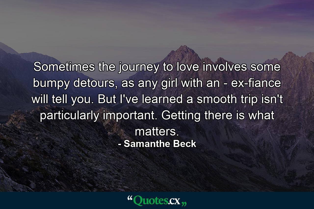 Sometimes the journey to love involves some bumpy detours, as any girl with an - ex-fiance will tell you. But I've learned a smooth trip isn't particularly important. Getting there is what matters. - Quote by Samanthe Beck