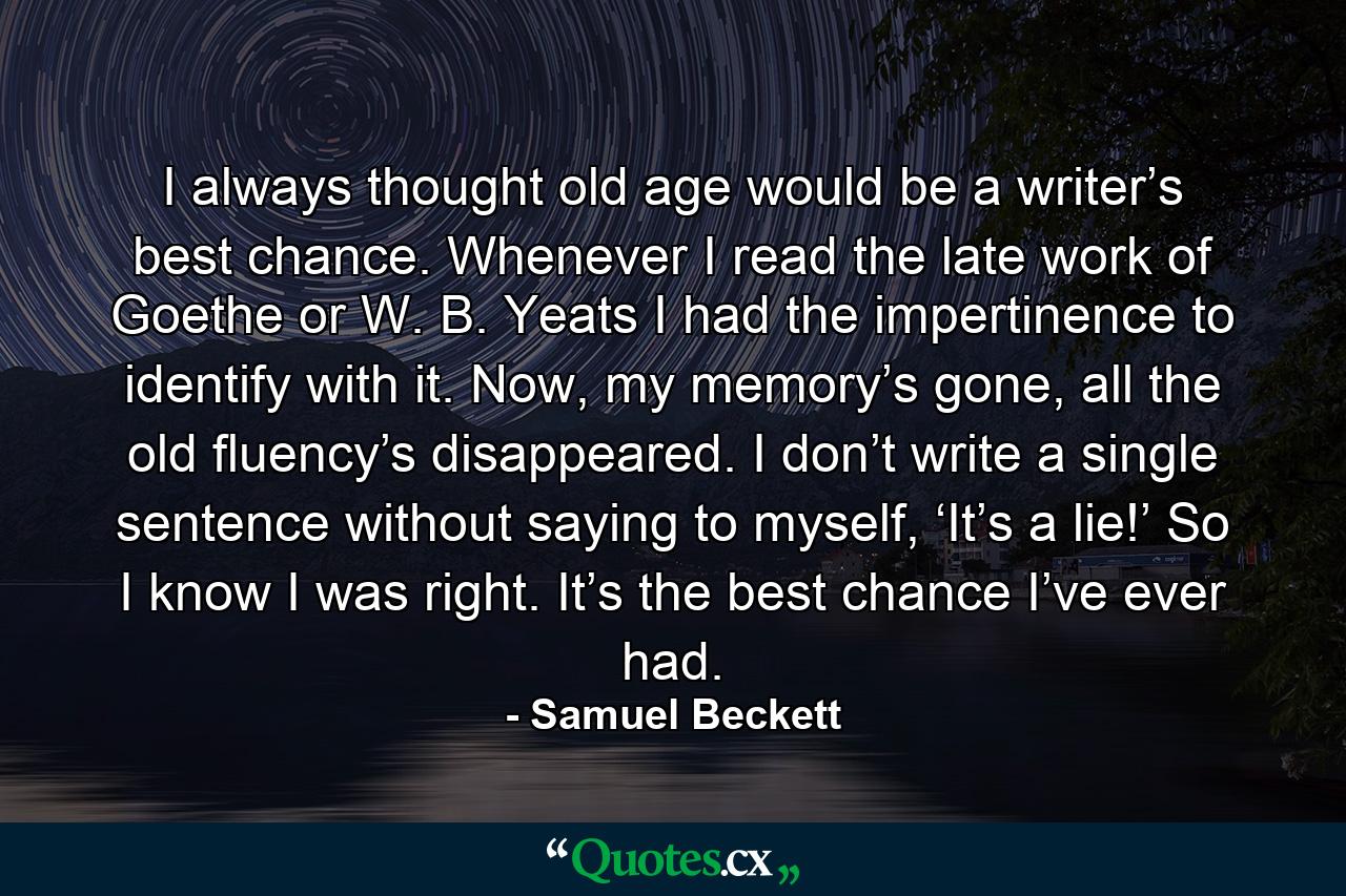 I always thought old age would be a writer’s best chance. Whenever I read the late work of Goethe or W. B. Yeats I had the impertinence to identify with it. Now, my memory’s gone, all the old fluency’s disappeared. I don’t write a single sentence without saying to myself, ‘It’s a lie!’ So I know I was right. It’s the best chance I’ve ever had. - Quote by Samuel Beckett