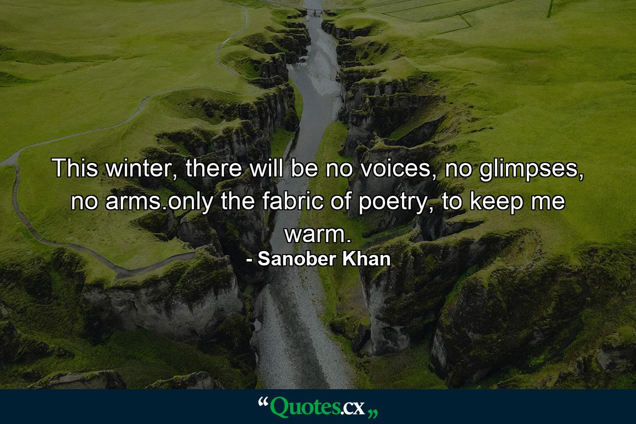 This winter, there will be no voices, no glimpses, no arms.only the fabric of poetry, to keep me warm. - Quote by Sanober Khan