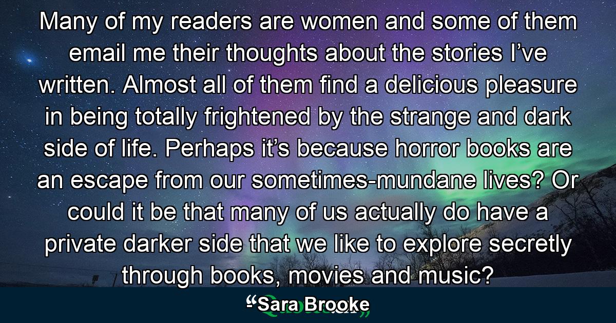 Many of my readers are women and some of them email me their thoughts about the stories I’ve written. Almost all of them find a delicious pleasure in being totally frightened by the strange and dark side of life. Perhaps it’s because horror books are an escape from our sometimes-mundane lives? Or could it be that many of us actually do have a private darker side that we like to explore secretly through books, movies and music? - Quote by Sara Brooke