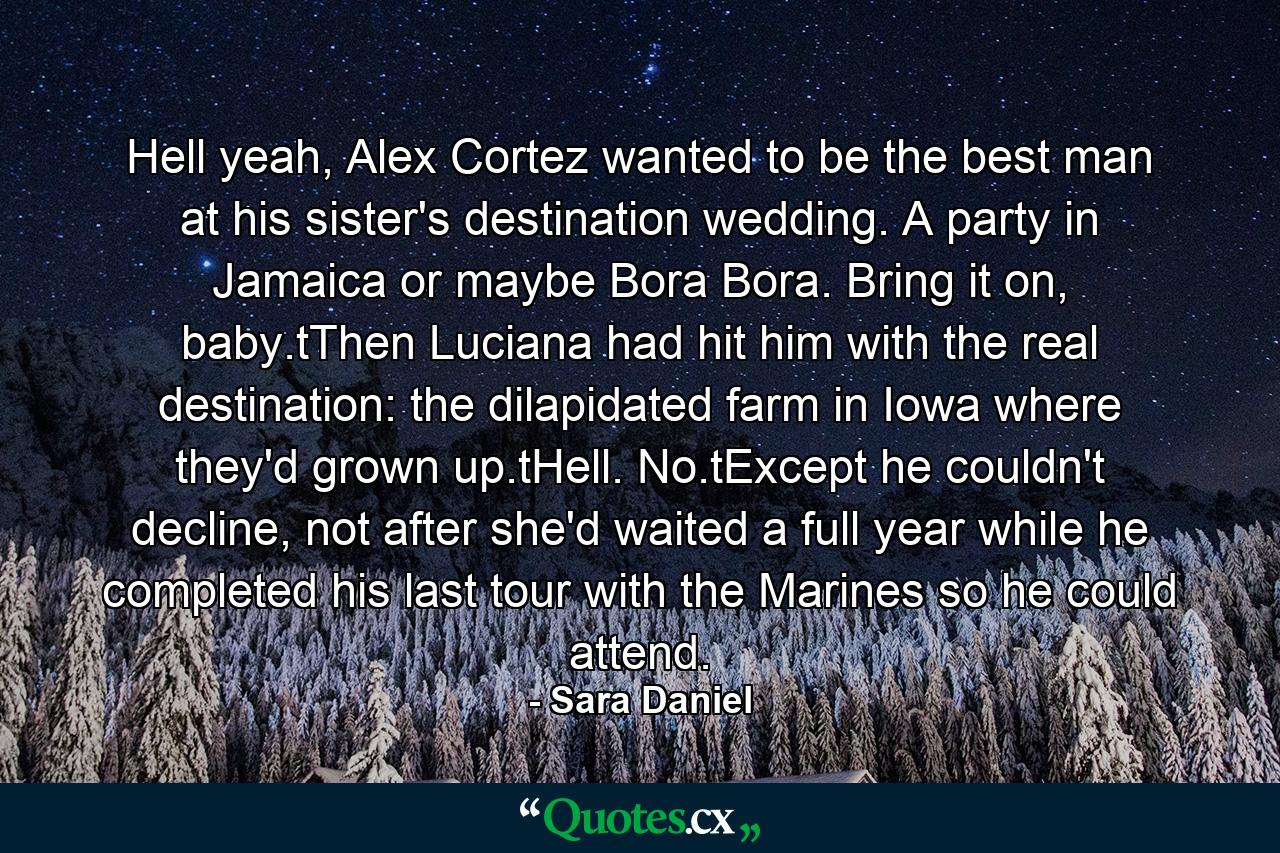 Hell yeah, Alex Cortez wanted to be the best man at his sister's destination wedding. A party in Jamaica or maybe Bora Bora. Bring it on, baby.tThen Luciana had hit him with the real destination: the dilapidated farm in Iowa where they'd grown up.tHell. No.tExcept he couldn't decline, not after she'd waited a full year while he completed his last tour with the Marines so he could attend. - Quote by Sara Daniel