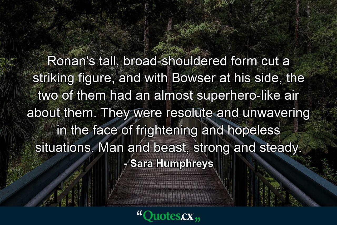 Ronan's tall, broad-shouldered form cut a striking figure, and with Bowser at his side, the two of them had an almost superhero-like air about them. They were resolute and unwavering in the face of frightening and hopeless situations. Man and beast, strong and steady. - Quote by Sara Humphreys