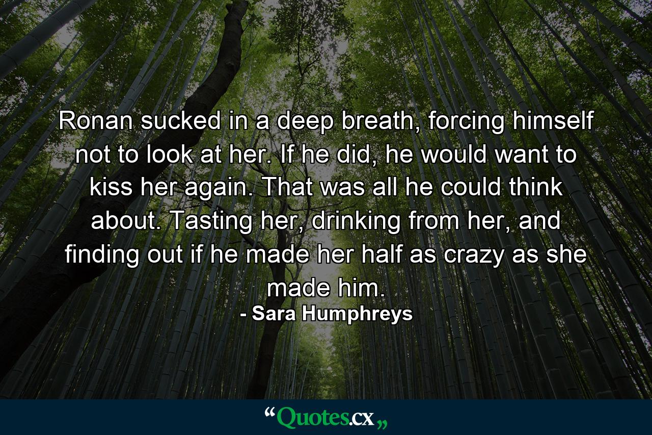 Ronan sucked in a deep breath, forcing himself not to look at her. If he did, he would want to kiss her again. That was all he could think about. Tasting her, drinking from her, and finding out if he made her half as crazy as she made him. - Quote by Sara Humphreys