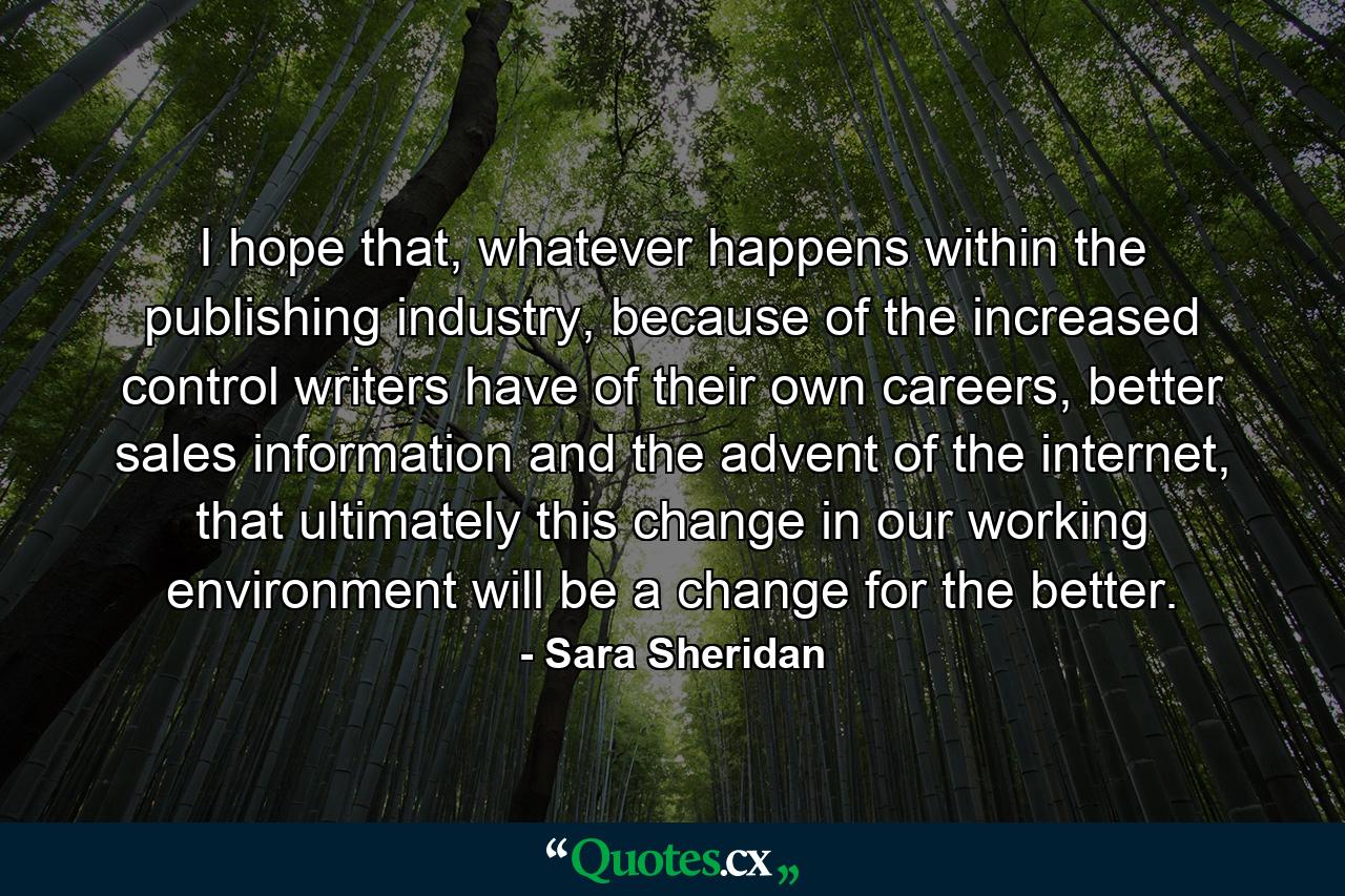 I hope that, whatever happens within the publishing industry, because of the increased control writers have of their own careers, better sales information and the advent of the internet, that ultimately this change in our working environment will be a change for the better. - Quote by Sara Sheridan