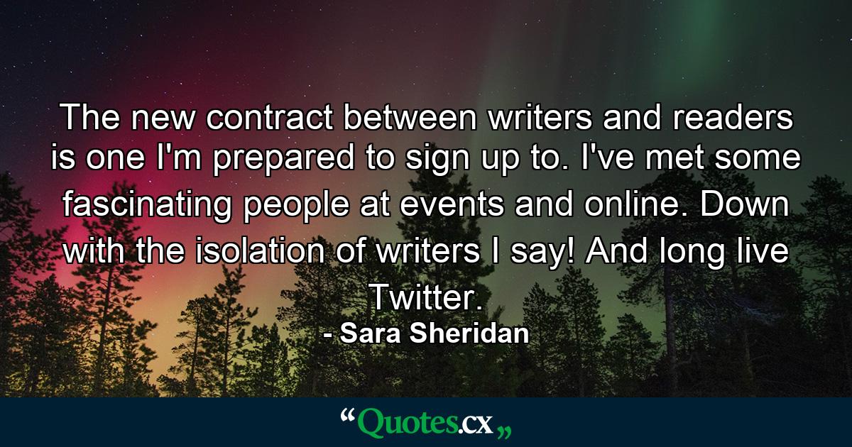 The new contract between writers and readers is one I'm prepared to sign up to. I've met some fascinating people at events and online. Down with the isolation of writers I say! And long live Twitter. - Quote by Sara Sheridan