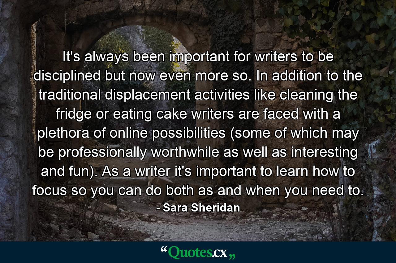 It's always been important for writers to be disciplined but now even more so. In addition to the traditional displacement activities like cleaning the fridge or eating cake writers are faced with a plethora of online possibilities (some of which may be professionally worthwhile as well as interesting and fun). As a writer it's important to learn how to focus so you can do both as and when you need to. - Quote by Sara Sheridan