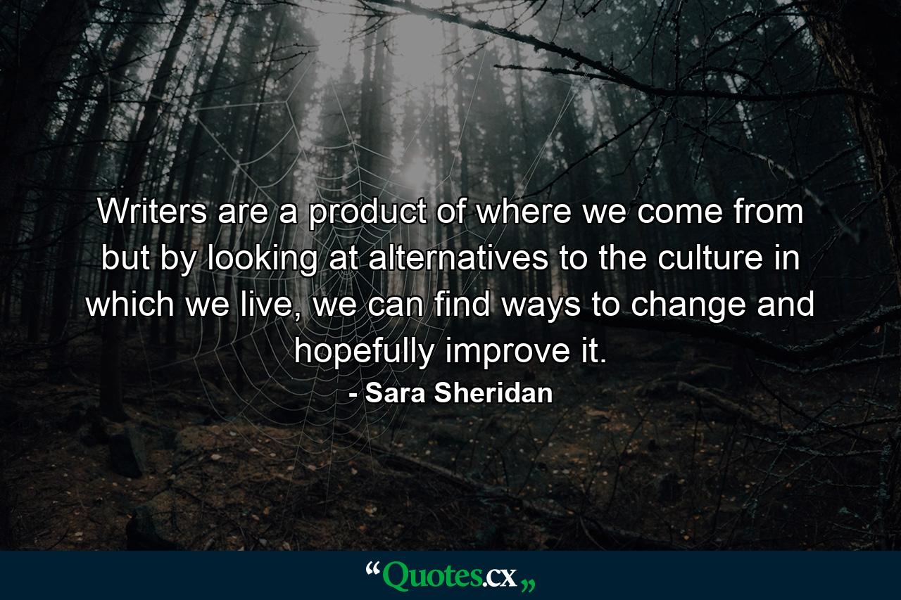 Writers are a product of where we come from but by looking at alternatives to the culture in which we live, we can find ways to change and hopefully improve it. - Quote by Sara Sheridan