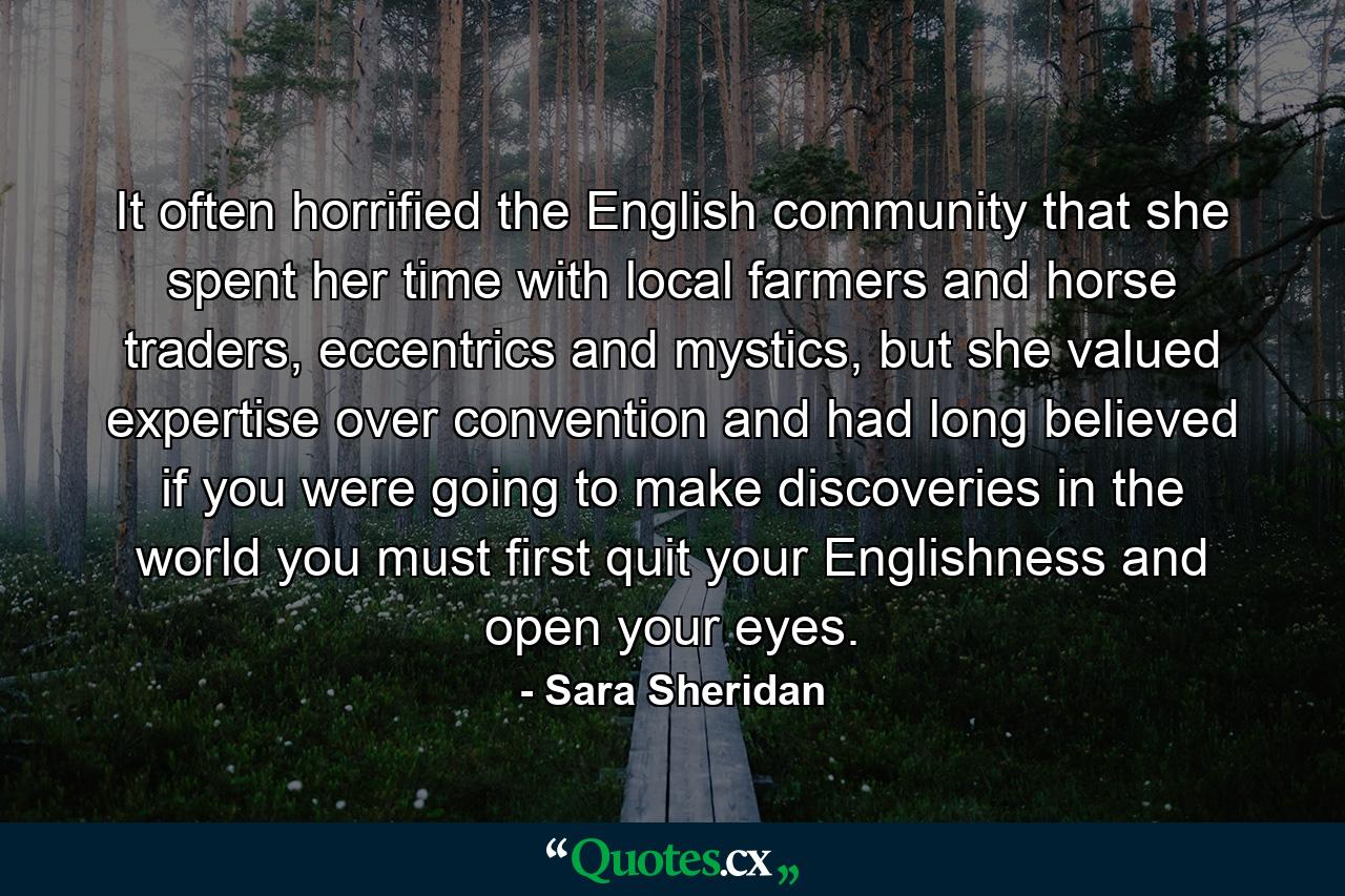 It often horrified the English community that she spent her time with local farmers and horse traders, eccentrics and mystics, but she valued expertise over convention and had long believed if you were going to make discoveries in the world you must first quit your Englishness and open your eyes. - Quote by Sara Sheridan