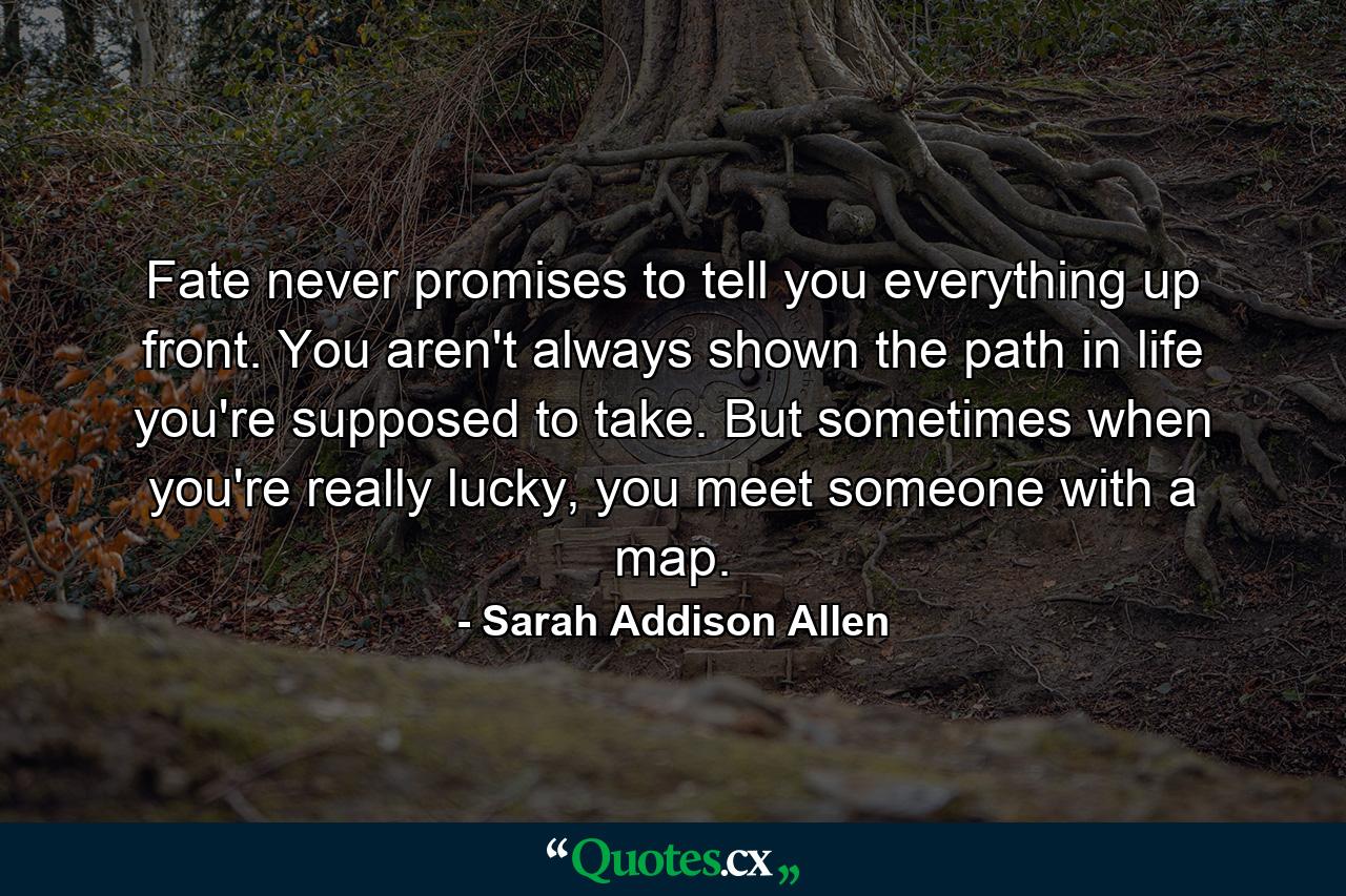 Fate never promises to tell you everything up front. You aren't always shown the path in life you're supposed to take. But sometimes when you're really lucky, you meet someone with a map. - Quote by Sarah Addison Allen