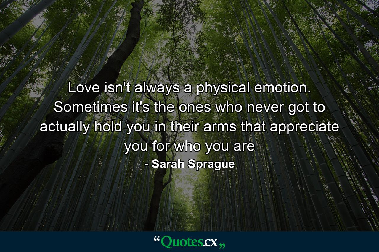 Love isn't always a physical emotion. Sometimes it's the ones who never got to actually hold you in their arms that appreciate you for who you are - Quote by Sarah Sprague