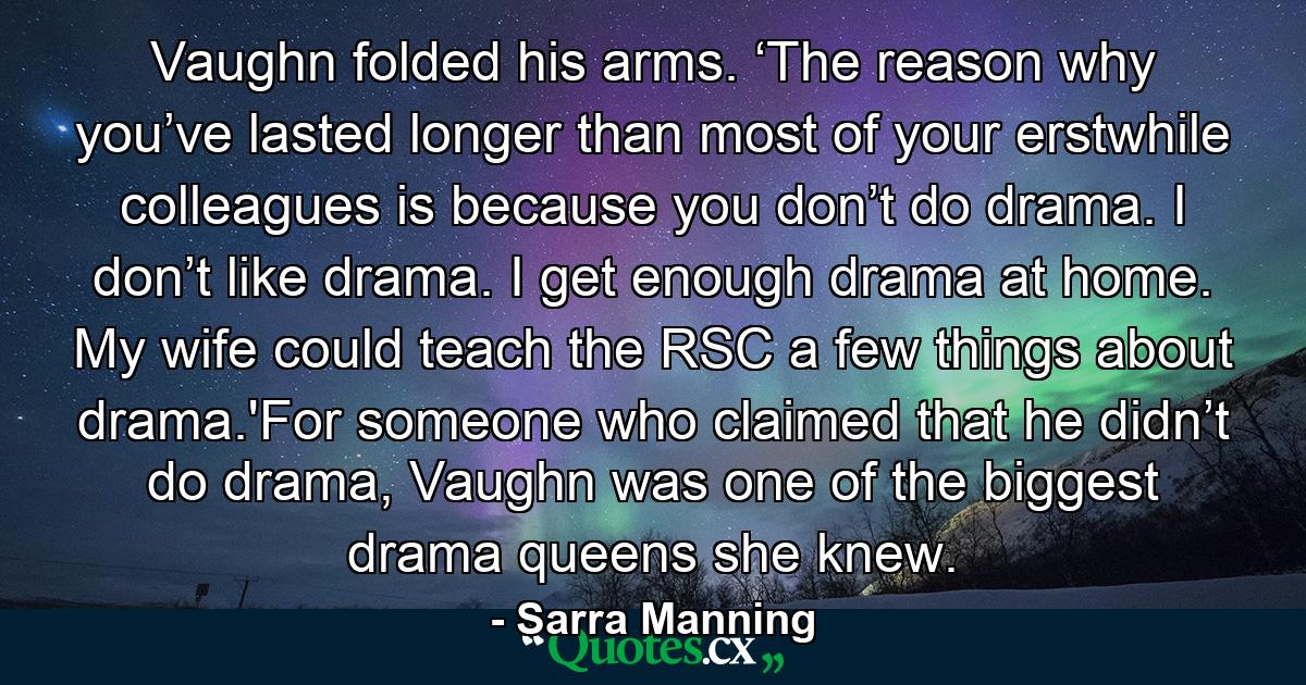 Vaughn folded his arms. ‘The reason why you’ve lasted longer than most of your erstwhile colleagues is because you don’t do drama. I don’t like drama. I get enough drama at home. My wife could teach the RSC a few things about drama.'For someone who claimed that he didn’t do drama, Vaughn was one of the biggest drama queens she knew. - Quote by Sarra Manning