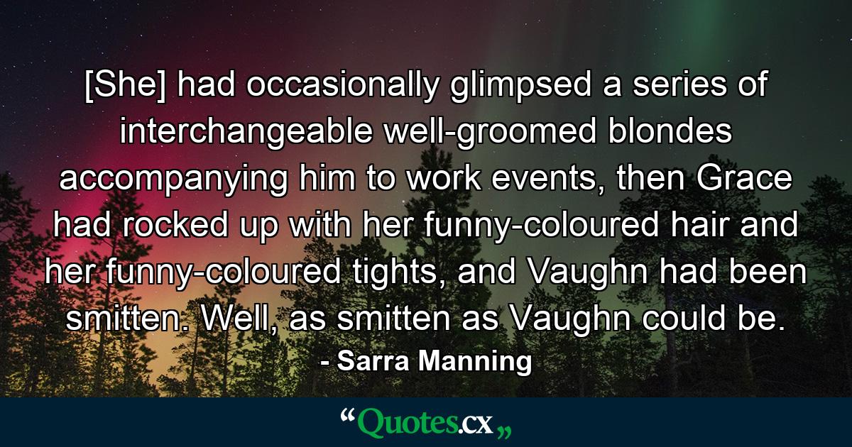 [She] had occasionally glimpsed a series of interchangeable well-groomed blondes accompanying him to work events, then Grace had rocked up with her funny-coloured hair and her funny-coloured tights, and Vaughn had been smitten. Well, as smitten as Vaughn could be. - Quote by Sarra Manning