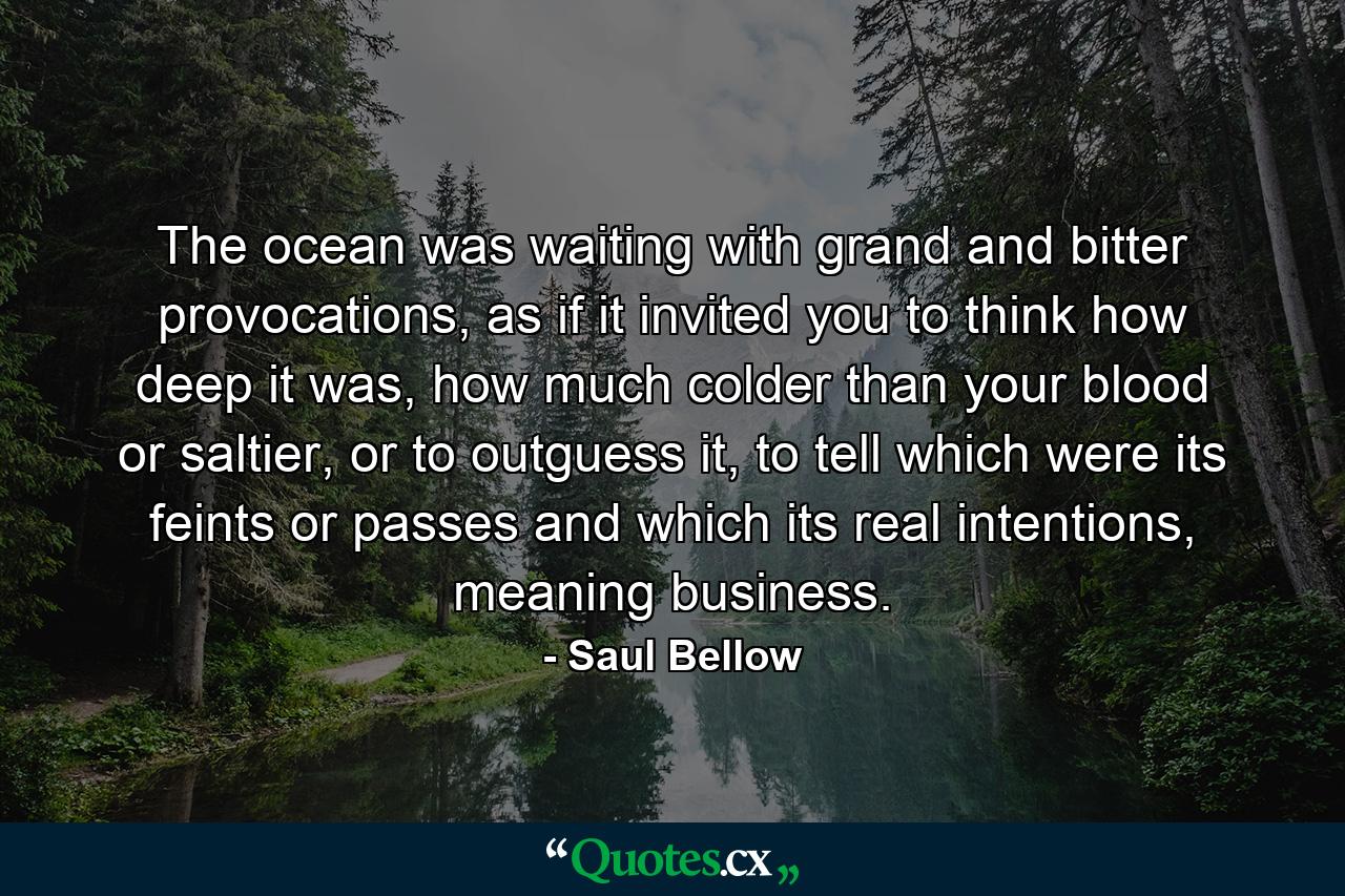 The ocean was waiting with grand and bitter provocations, as if it invited you to think how deep it was, how much colder than your blood or saltier, or to outguess it, to tell which were its feints or passes and which its real intentions, meaning business. - Quote by Saul Bellow