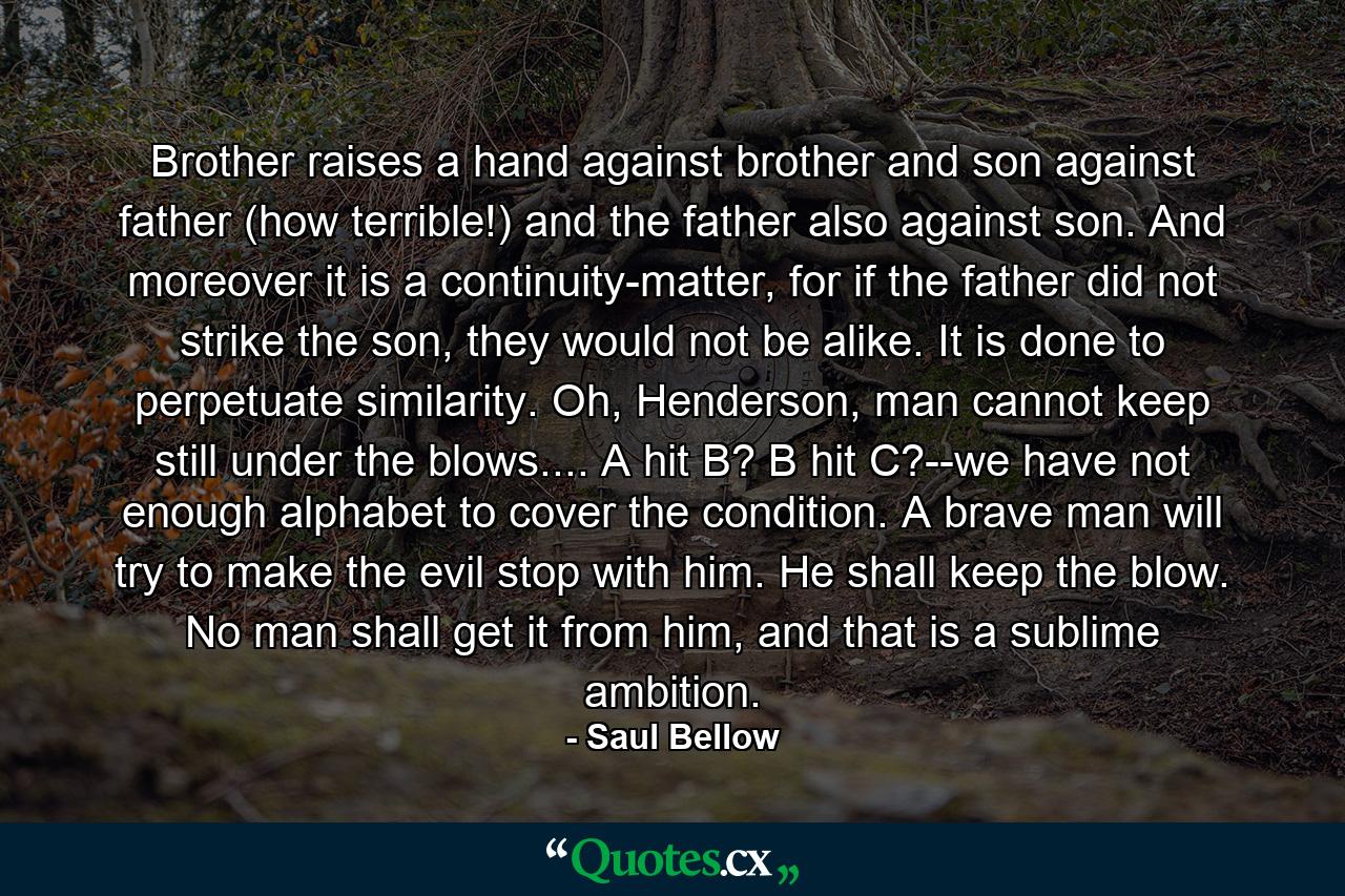 Brother raises a hand against brother and son against father (how terrible!) and the father also against son. And moreover it is a continuity-matter, for if the father did not strike the son, they would not be alike. It is done to perpetuate similarity. Oh, Henderson, man cannot keep still under the blows.... A hit B? B hit C?--we have not enough alphabet to cover the condition. A brave man will try to make the evil stop with him. He shall keep the blow. No man shall get it from him, and that is a sublime ambition. - Quote by Saul Bellow