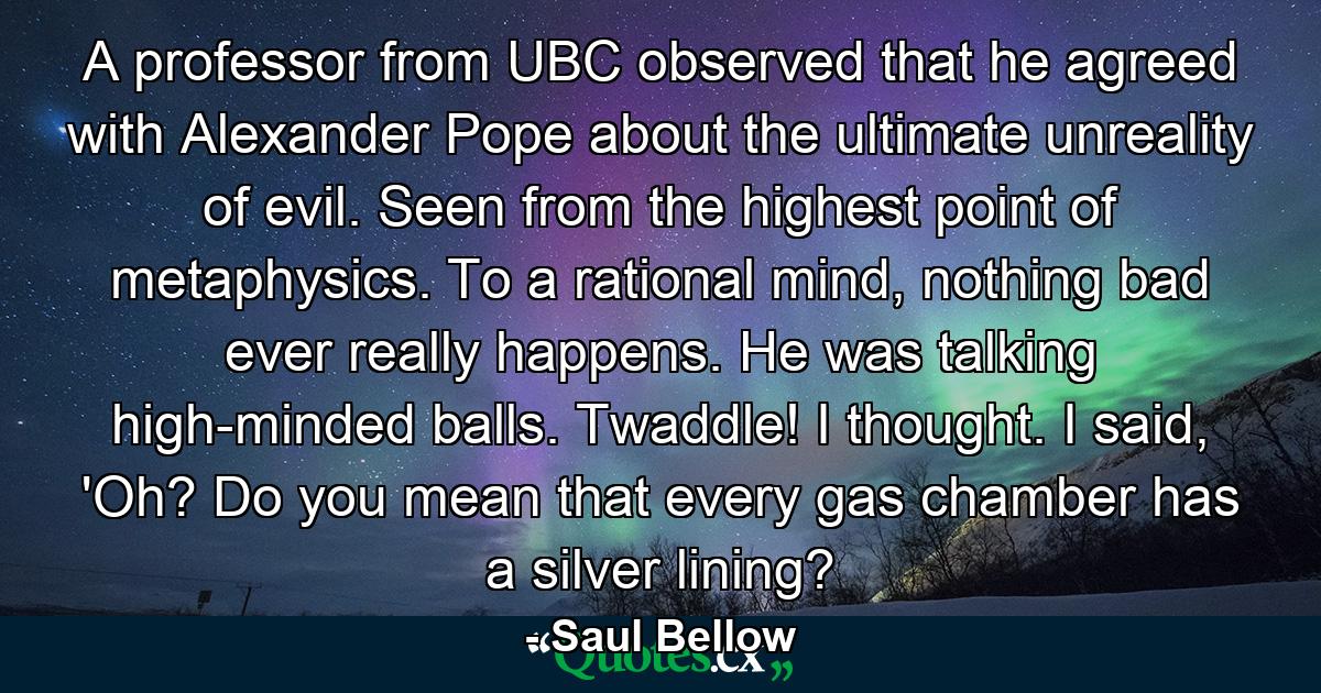 A professor from UBC observed that he agreed with Alexander Pope about the ultimate unreality of evil. Seen from the highest point of metaphysics. To a rational mind, nothing bad ever really happens. He was talking high-minded balls. Twaddle! I thought. I said, 'Oh? Do you mean that every gas chamber has a silver lining? - Quote by Saul Bellow