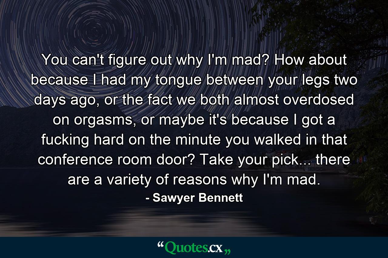 You can't figure out why I'm mad? How about because I had my tongue between your legs two days ago, or the fact we both almost overdosed on orgasms, or maybe it's because I got a fucking hard on the minute you walked in that conference room door? Take your pick... there are a variety of reasons why I'm mad. - Quote by Sawyer Bennett