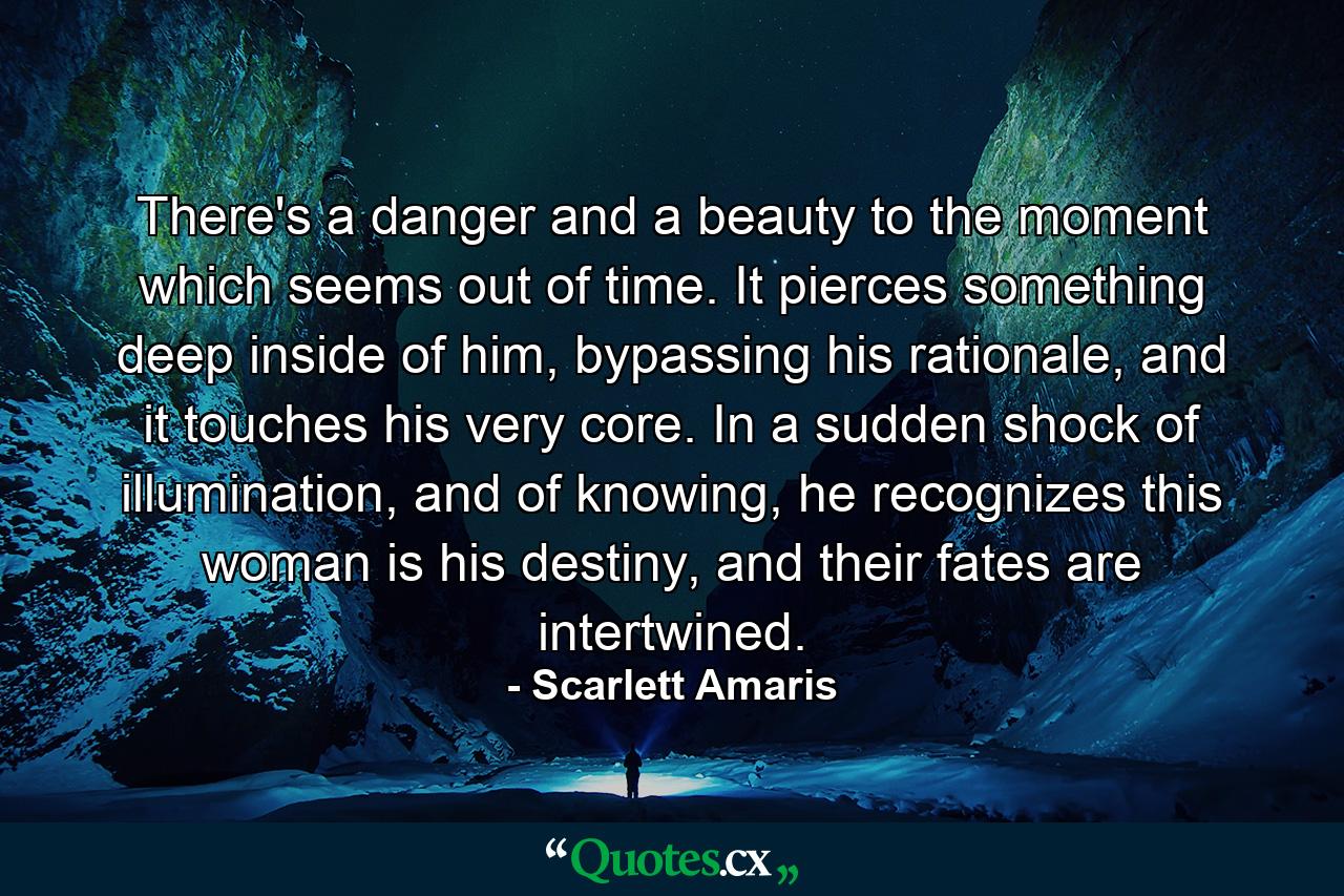 There's a danger and a beauty to the moment which seems out of time. It pierces something deep inside of him, bypassing his rationale, and it touches his very core. In a sudden shock of illumination, and of knowing, he recognizes this woman is his destiny, and their fates are intertwined. - Quote by Scarlett Amaris